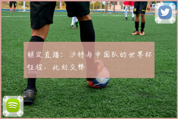 锁定直播：沙特与中国队的世界杯征程，此刻交锋
