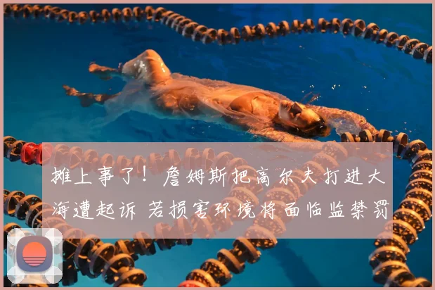 摊上事了！詹姆斯把高尔夫打进大海遭起诉 若损害环境将面临监禁罚款