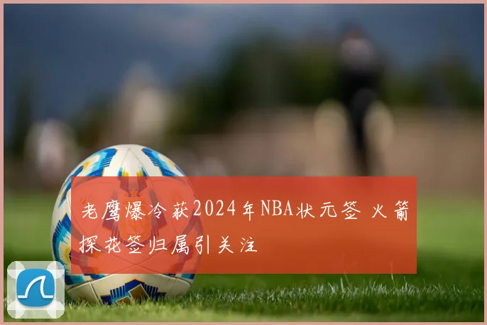 老鹰爆冷获2024年NBA状元签 火箭探花签归属引关注