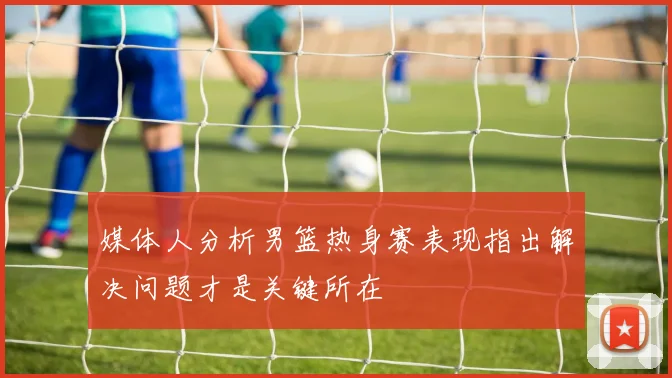 媒体人分析男篮热身赛表现指出解决问题才是关键所在