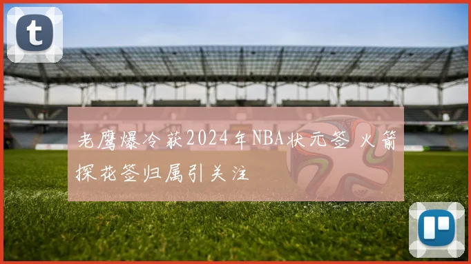 老鹰爆冷获2024年NBA状元签 火箭探花签归属引关注