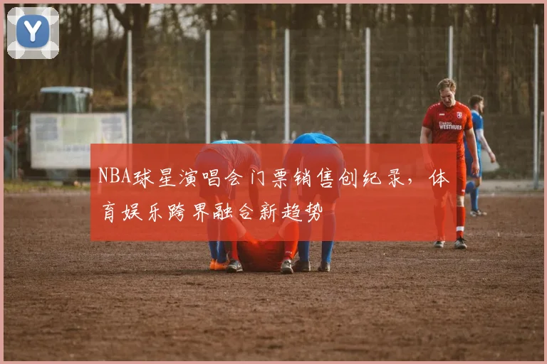 NBA球星演唱会门票销售创纪录，体育娱乐跨界融合新趋势