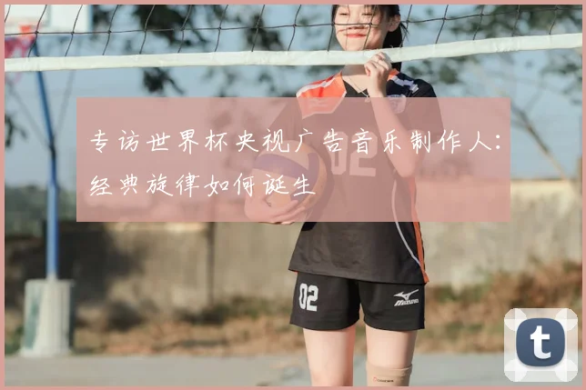专访世界杯央视广告音乐制作人：经典旋律如何诞生