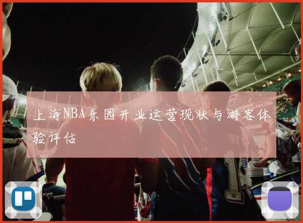 上海NBA乐园开业运营现状与游客体验评估