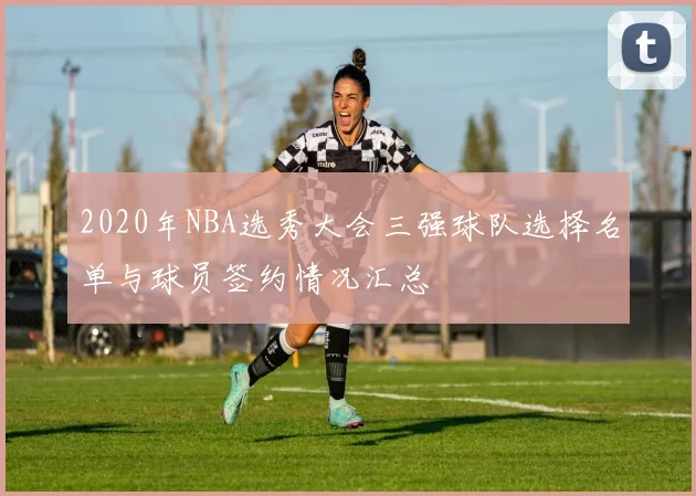 2020年NBA选秀大会三强球队选择名单与球员签约情况汇总