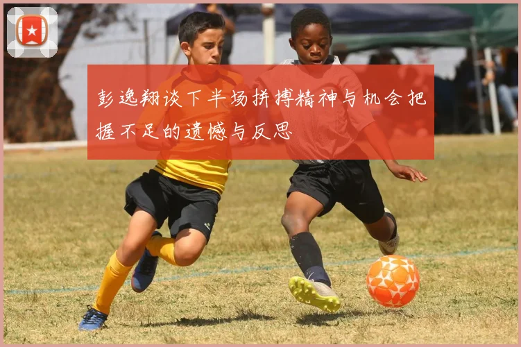彭逸翔谈下半场拼搏精神与机会把握不足的遗憾与反思