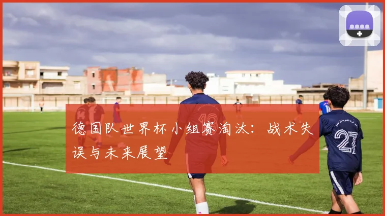 德国队世界杯小组赛淘汰:战术失误与未来展望