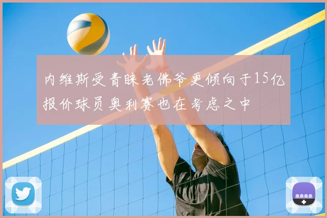 内维斯受青睐老佛爷更倾向于15亿报价球员奥利赛也在考虑之中