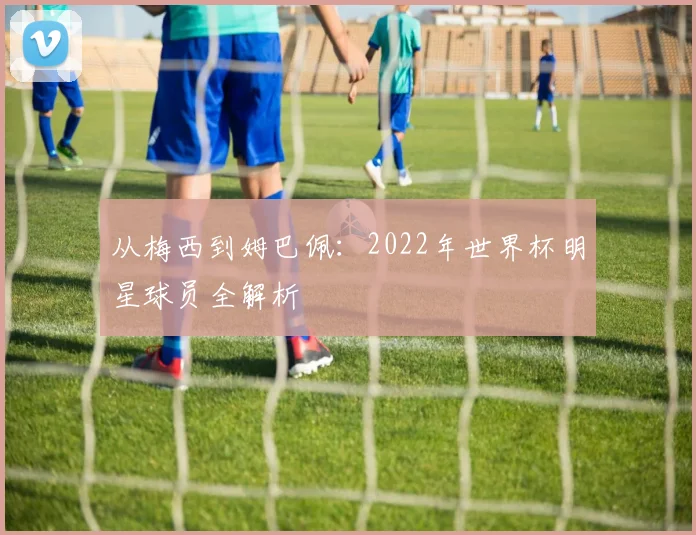 从梅西到姆巴佩：2022年世界杯明星球员全解析