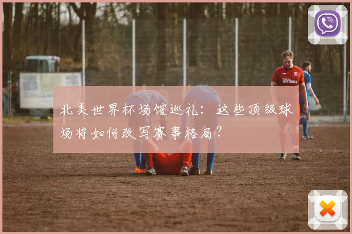 北美世界杯场馆巡礼：这些顶级球场将如何改写赛事格局？