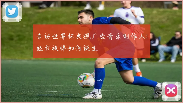 专访世界杯央视广告音乐制作人：经典旋律如何诞生