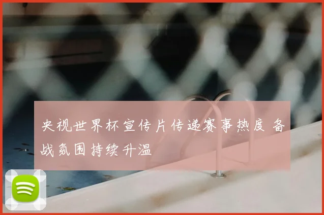 央视世界杯宣传片传递赛事热度 备战氛围持续升温