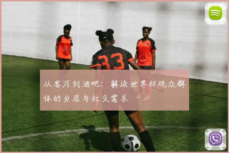 从客厅到酒吧：解读世界杯观众群体的分层与社交需求