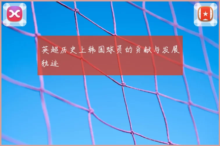 英超历史上韩国球员的贡献与发展轨迹