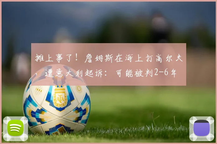 摊上事了！詹姆斯在海上打高尔夫，遭意大利起诉：可能被判2-6年