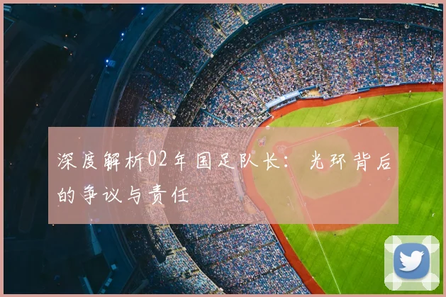 深度解析02年国足队长：光环背后的争议与责任