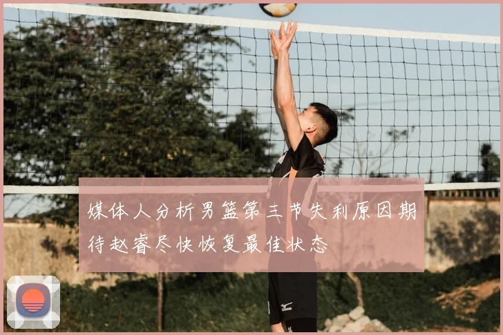 媒体人分析男篮第三节失利原因期待赵睿尽快恢复最佳状态