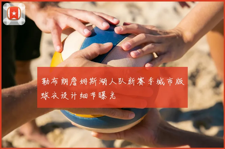 勒布朗詹姆斯湖人队新赛季城市版球衣设计细节曝光