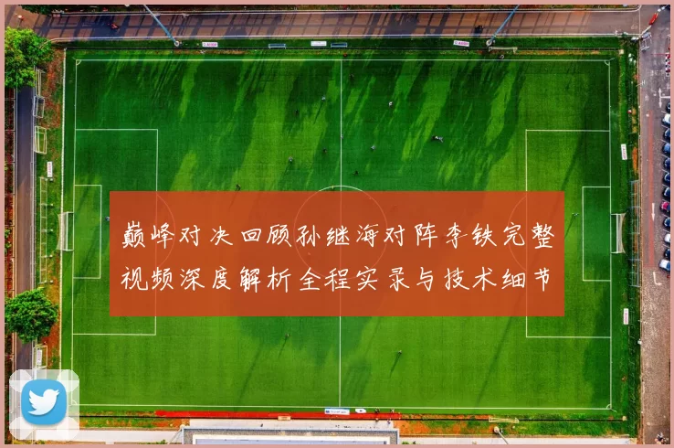 巅峰对决回顾孙继海对阵李铁完整视频深度解析全程实录与技术细节盘点