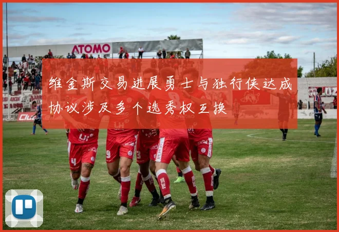维金斯交易进展勇士与独行侠达成协议涉及多个选秀权互换