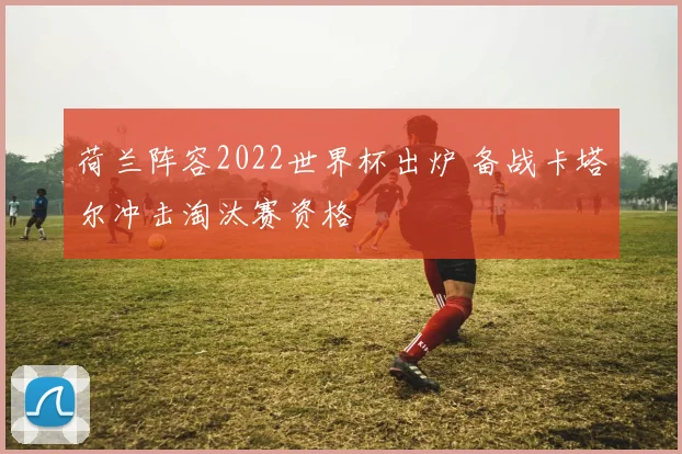 荷兰阵容2022世界杯出炉 备战卡塔尔冲击淘汰赛资格