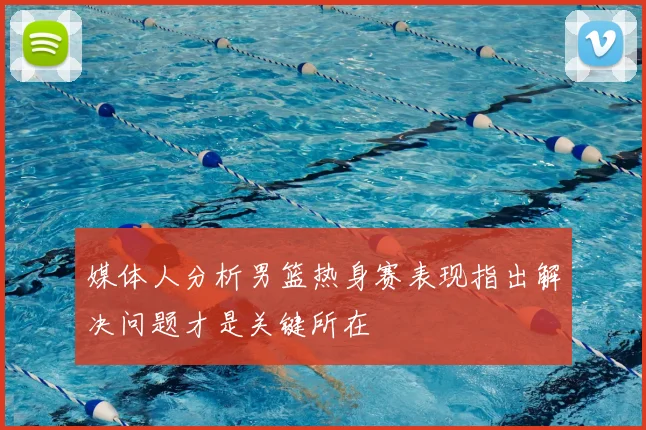 媒体人分析男篮热身赛表现指出解决问题才是关键所在