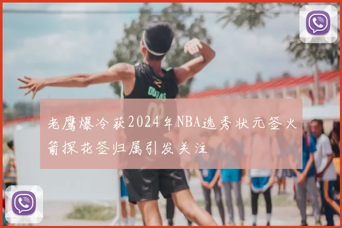 老鹰爆冷获2024年NBA选秀状元签火箭探花签归属引发关注