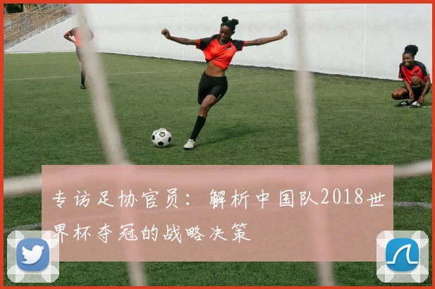 专访足协官员:解析中国队2018世界杯夺冠的战略决策