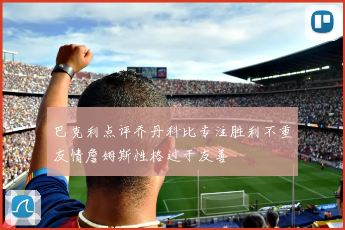 巴克利点评乔丹科比专注胜利不重友情詹姆斯性格过于友善