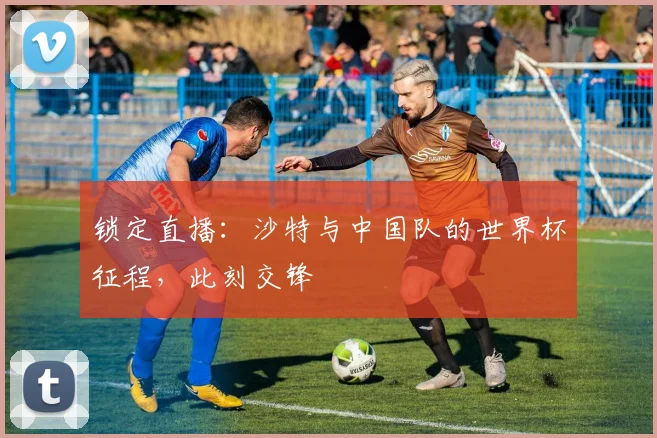 锁定直播：沙特与中国队的世界杯征程，此刻交锋