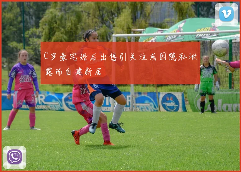 C罗豪宅婚后出售引关注或因隐私泄露而自建新居