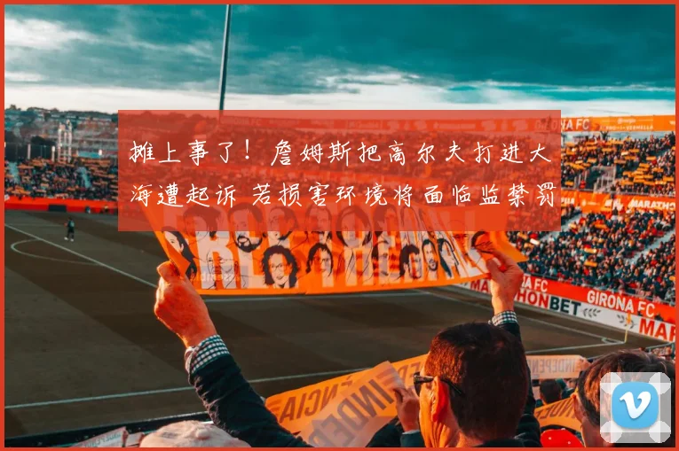 摊上事了！詹姆斯把高尔夫打进大海遭起诉 若损害环境将面临监禁罚款