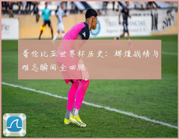 哥伦比亚世界杯历史：辉煌战绩与难忘瞬间全回顾