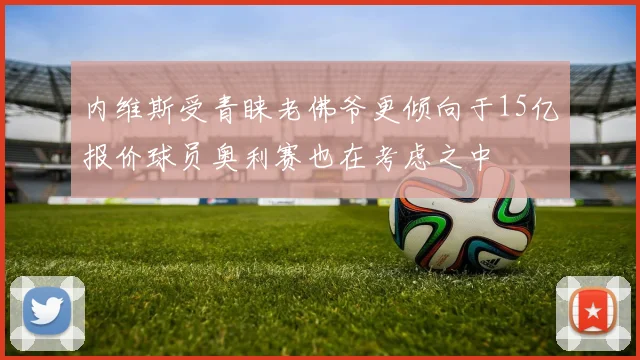 内维斯受青睐老佛爷更倾向于15亿报价球员奥利赛也在考虑之中
