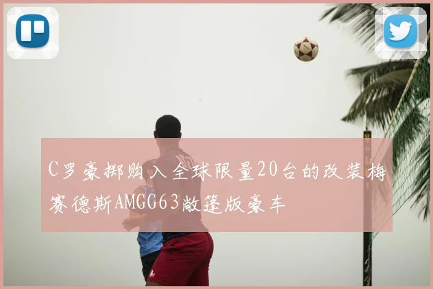 C罗豪掷购入全球限量20台的改装梅赛德斯AMGG63敞篷版豪车