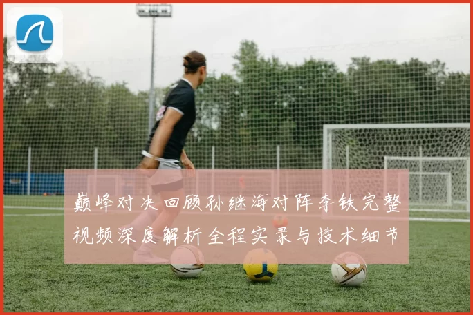 巅峰对决回顾孙继海对阵李铁完整视频深度解析全程实录与技术细节盘点