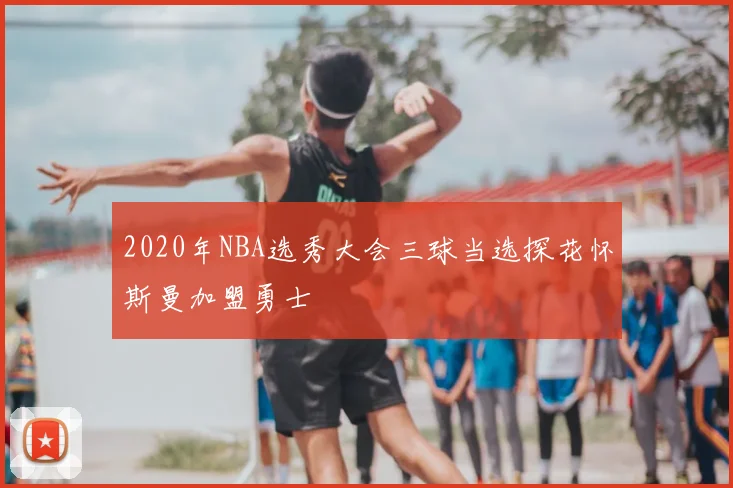 2020年NBA选秀大会三球当选探花怀斯曼加盟勇士