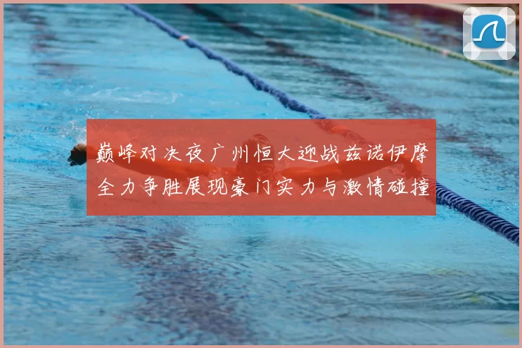 巅峰对决夜广州恒大迎战兹诺伊摩全力争胜展现豪门实力与激情碰撞