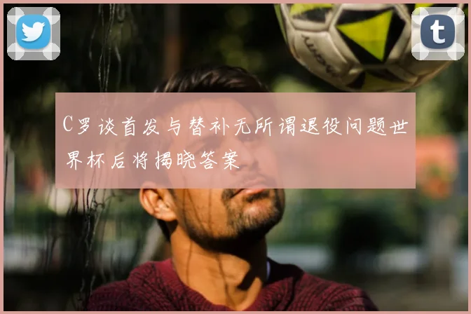 C罗谈首发与替补无所谓退役问题世界杯后将揭晓答案