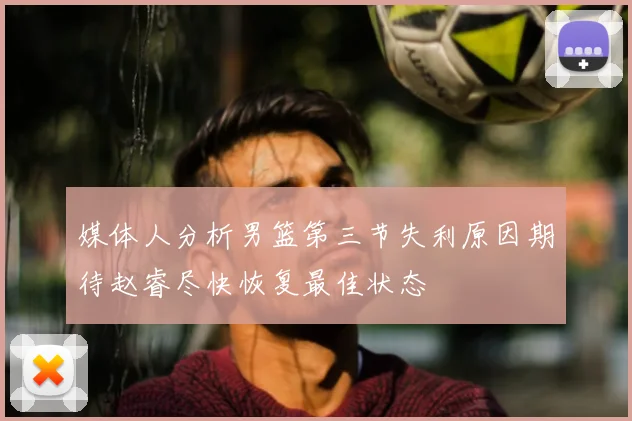 媒体人分析男篮第三节失利原因期待赵睿尽快恢复最佳状态