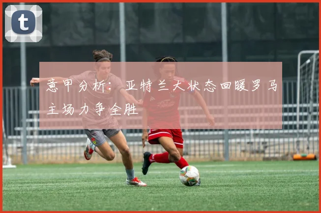 意甲分析：亚特兰大状态回暖罗马主场力争全胜