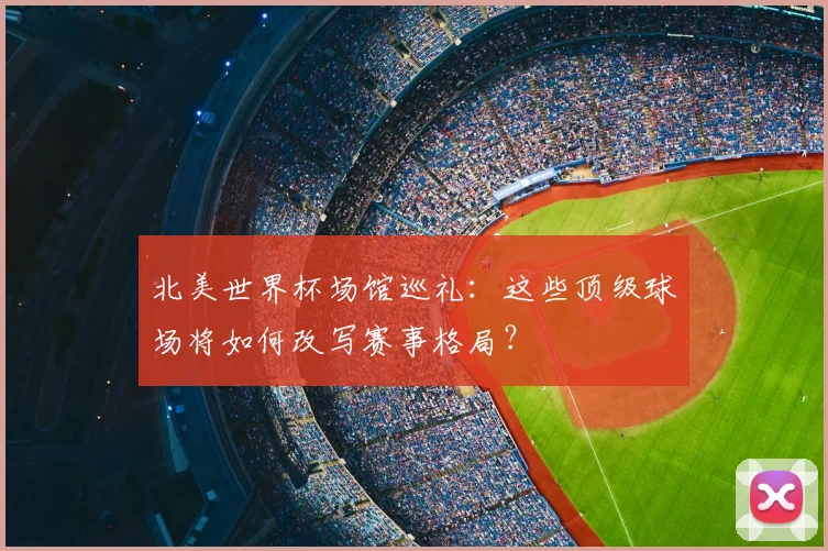 北美世界杯场馆巡礼：这些顶级球场将如何改写赛事格局？