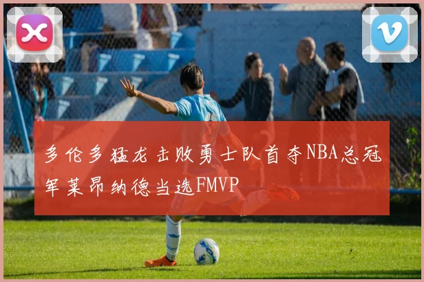 多伦多猛龙击败勇士队首夺NBA总冠军莱昂纳德当选FMVP