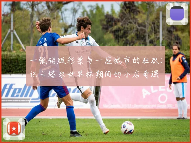 一张错版彩票与一座城市的狂欢:记卡塔尔世界杯期间的小店奇遇