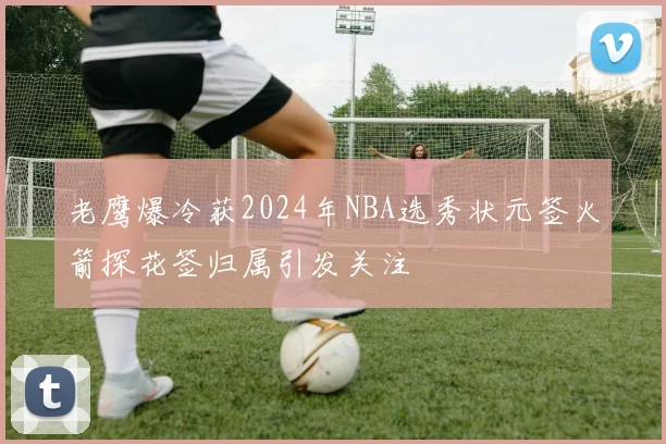 老鹰爆冷获2024年NBA选秀状元签火箭探花签归属引发关注