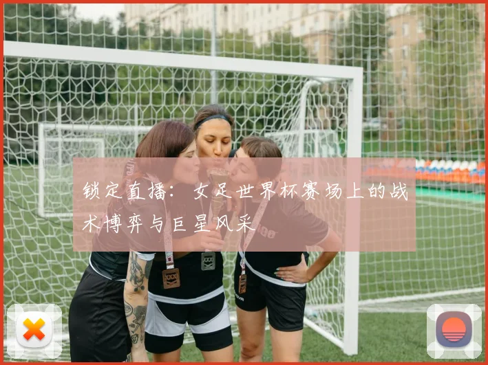 锁定直播：女足世界杯赛场上的战术博弈与巨星风采